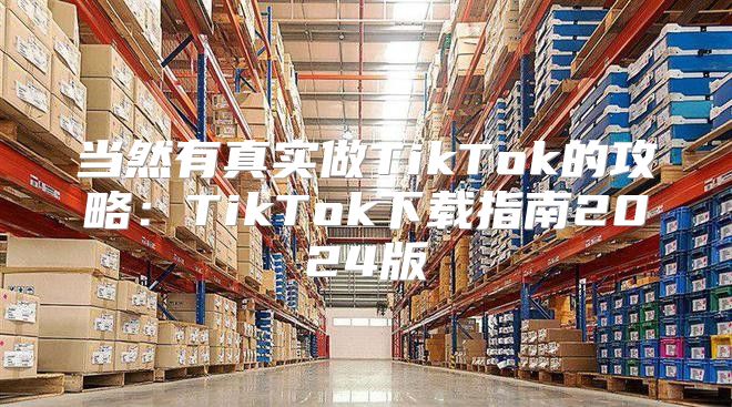 当然有真实做TikTok的攻略：TikTok下载指南2025版