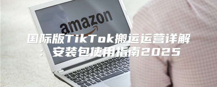 国际版TikTok搬运运营详解：安装包使用指南2025