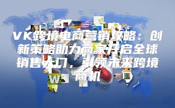 VK跨境电商营销攻略：创新策略助力商家开启全球销售大门，引领未来跨境商机