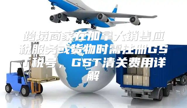 跨境商家在加拿大销售应税服务或货物时需注册GST税号，GST清关费用详解