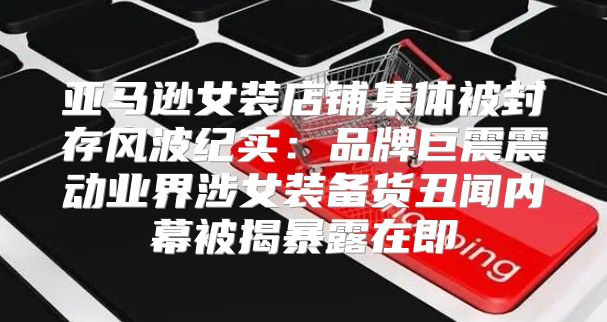 亚马逊女装店铺集体被封存风波纪实：品牌巨震震动业界涉女装备货丑闻内幕被揭暴露在即