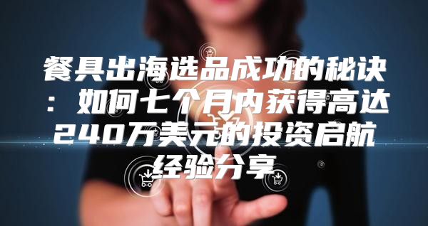 餐具出海选品成功的秘诀：如何七个月内获得高达240万美元的投资启航经验分享