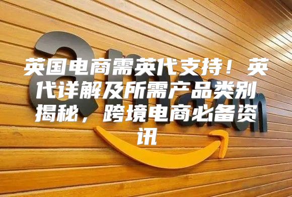 英国电商需英代支持！英代详解及所需产品类别揭秘，跨境电商必备资讯