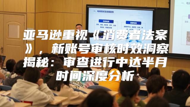 亚马逊重视消费者法案，新账号审核时效洞察揭秘：审查进行中达半月时间深度分析