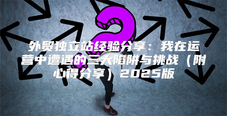 外贸独立站经验分享：我在运营中遭遇的三大陷阱与挑战附心得分享2025版