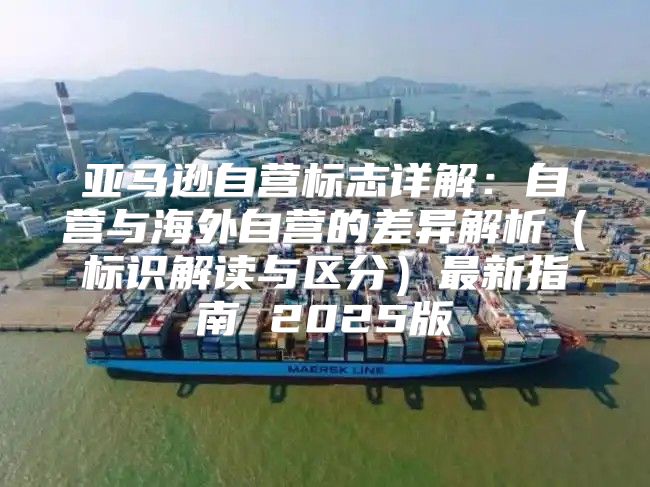 亚马逊自营标志详解：自营与海外自营的差异解析标识解读与区分最新指南 2025版