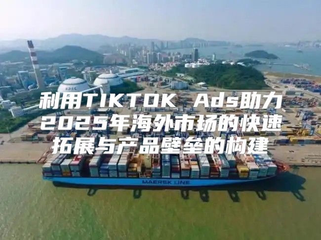 利用TIKTOK Ads助力2025年海外市场的快速拓展与产品壁垒的构建
