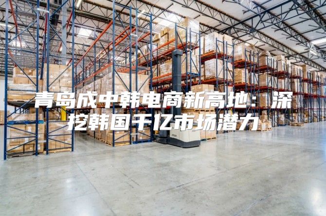 青岛成中韩电商新高地：深挖韩国千亿市场潜力