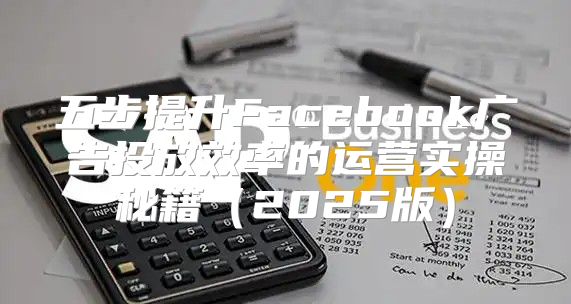 五步提升Facebook广告投放效率的运营实操秘籍2025版