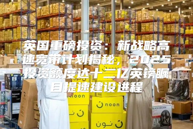 英国重磅投资：新战略高速宽带计划揭秘，2025投资额度达十二亿英镑瞩目提速建设进程