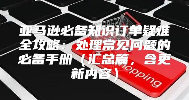 亚马逊必备知识订单疑难全攻略：处理常见问题的必备手册汇总篇，含更新内容