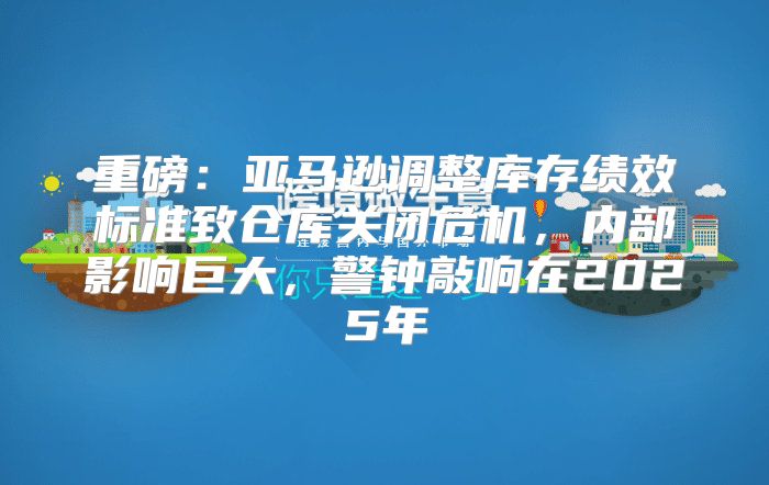 重磅：亚马逊调整库存绩效标准致仓库关闭危机，内部影响巨大，警钟敲响在2025年