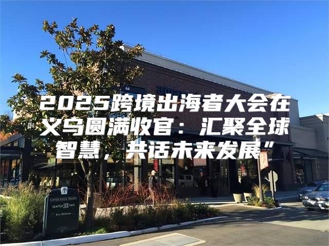 2025跨境出海者大会在义乌圆满收官：汇聚全球智慧，共话未来发展”