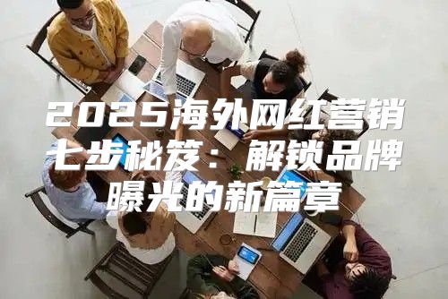 2025海外网红营销七步秘笈：解锁品牌曝光的新篇章