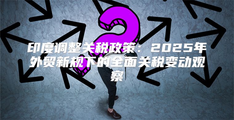 印度调整关税政策：2025年外贸新规下的全面关税变动观察
