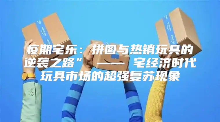 疫期宅乐：拼图与热销玩具的逆袭之路” —— 宅经济时代玩具市场的超强复苏现象