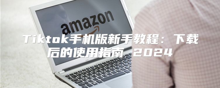 Tiktok手机版新手教程：下载后的使用指南 2025