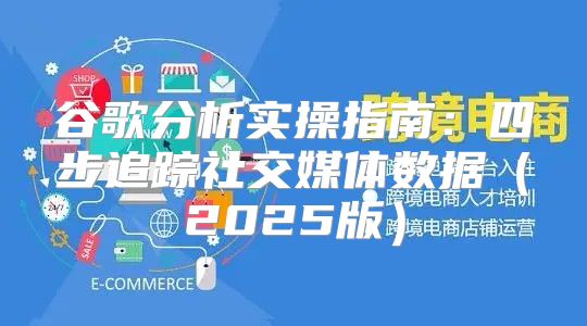谷歌分析实操指南：四步追踪社交媒体数据2025版