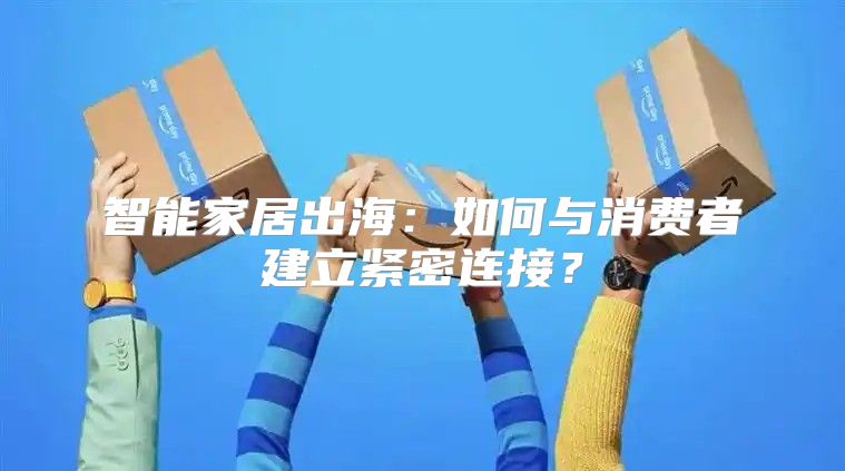 智能家居出海：如何与消费者建立紧密连接？