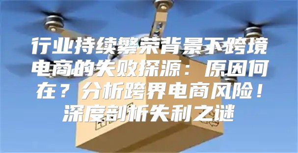 行业持续繁荣背景下跨境电商的失败探源：原因何在？分析跨界电商风险！深度剖析失利之谜
