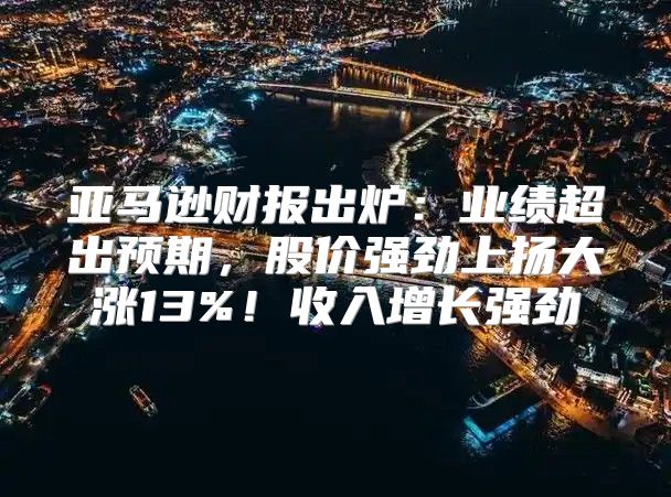 亚马逊财报出炉：业绩超出预期，股价强劲上扬大涨13%！收入增长强劲