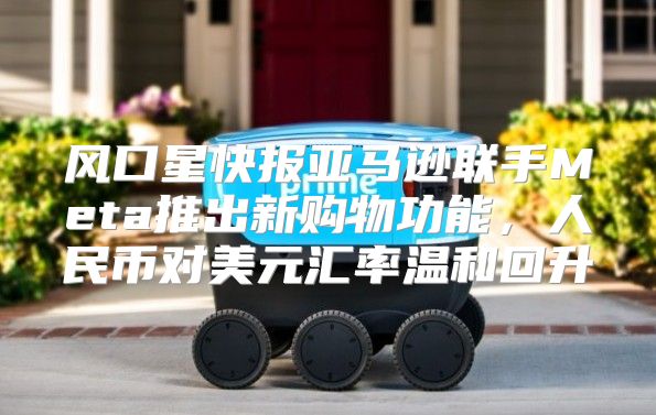 风口星快报亚马逊联手Meta推出新购物功能，人民币对美元汇率温和回升