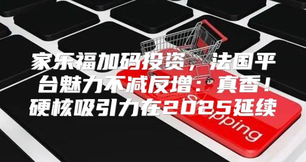 家乐福加码投资，法国平台魅力不减反增：真香！硬核吸引力在2025延续