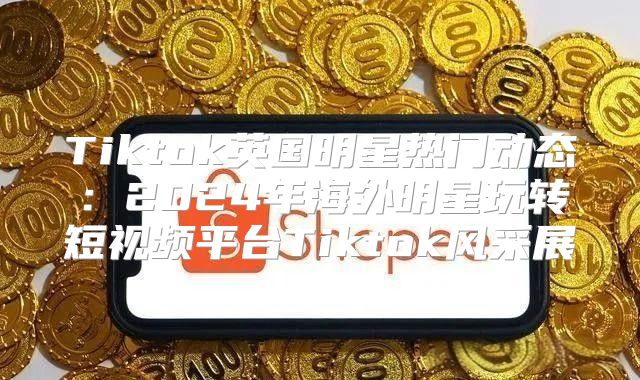 Tiktok英国明星热门动态：2025年海外明星玩转短视频平台Tiktok风采展