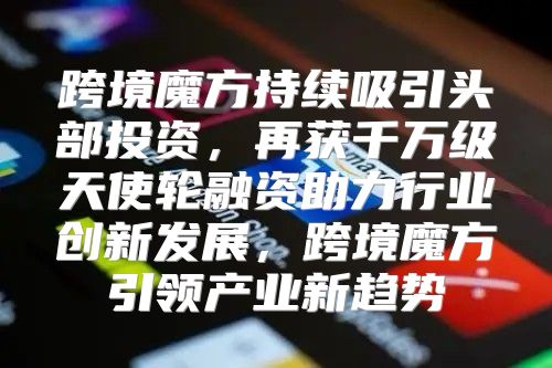 跨境魔方持续吸引头部投资，再获千万级天使轮融资助力行业创新发展，跨境魔方引领产业新趋势