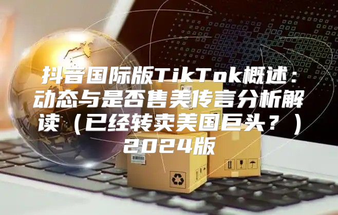 抖音国际版TikTok概述：动态与是否售美传言分析解读已经转卖美国巨头？2025版