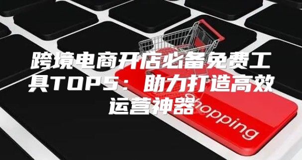跨境电商开店必备免费工具TOP5：助力打造高效运营神器