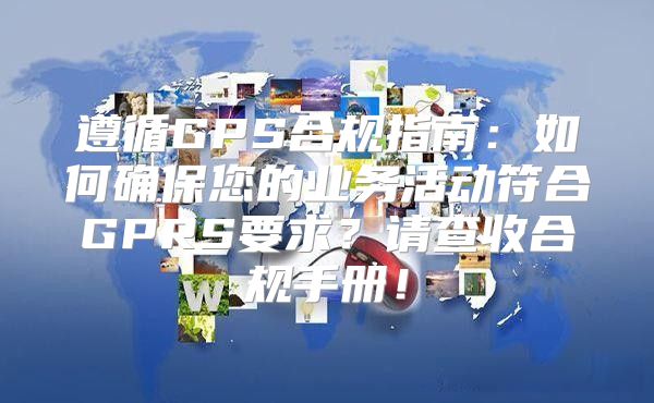 遵循GPS合规指南：如何确保您的业务活动符合GPRS要求？请查收合规手册！
