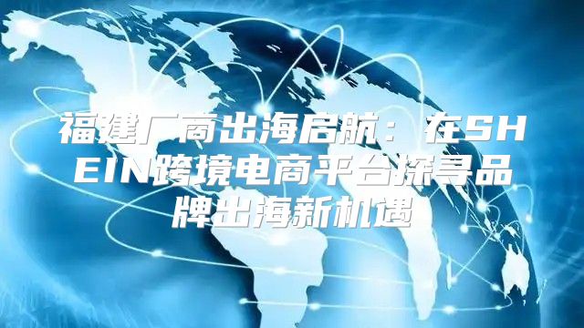 福建厂商出海启航：在SHEIN跨境电商平台探寻品牌出海新机遇