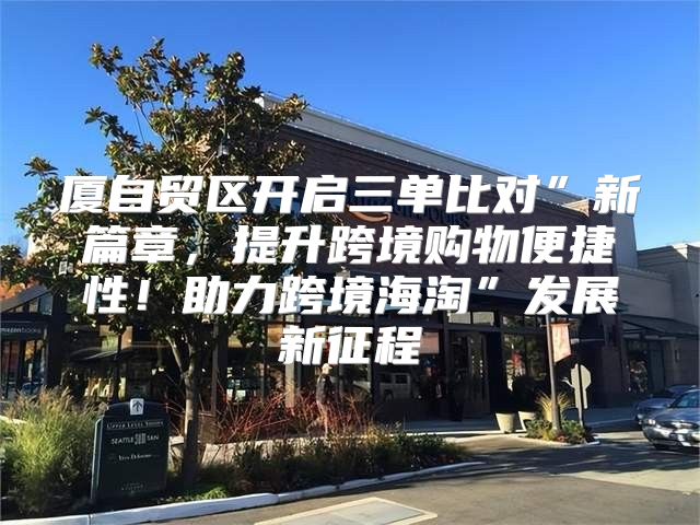 厦自贸区开启三单比对”新篇章，提升跨境购物便捷性！助力跨境海淘”发展新征程