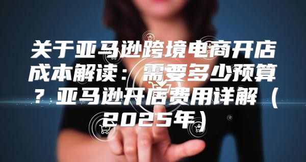 关于亚马逊跨境电商开店成本解读：需要多少预算？亚马逊开店费用详解2025年