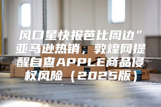 风口星快报芭比周边”亚马逊热销，敦煌网提醒自查APPLE商品侵权风险2025版