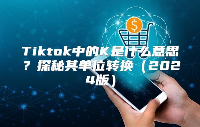 Tiktok中的K是什么意思？探秘其单位转换2025版