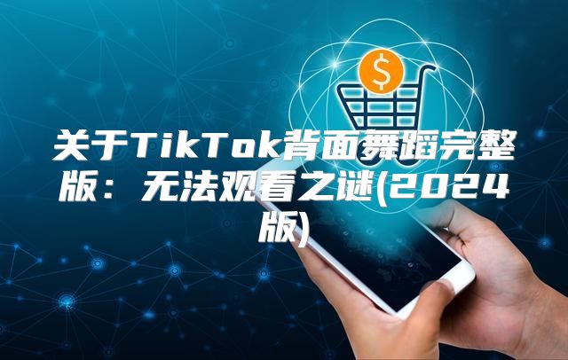 关于TikTok背面舞蹈完整版：无法观看之谜(2025版)