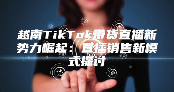 越南TikTok带货直播新势力崛起：直播销售新模式探讨