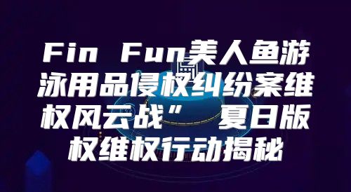 Fin Fun美人鱼游泳用品侵权纠纷案维权风云战” 夏日版权维权行动揭秘