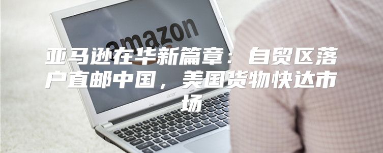 亚马逊在华新篇章：自贸区落户直邮中国，美国货物快达市场