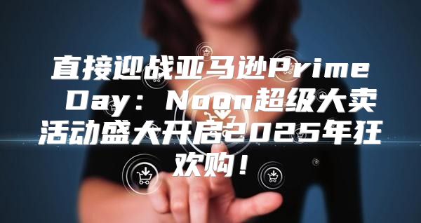 直接迎战亚马逊Prime Day：Noon超级大卖活动盛大开启2025年狂欢购！