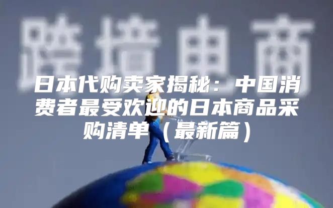 日本代购卖家揭秘：中国消费者最受欢迎的日本商品采购清单最新篇