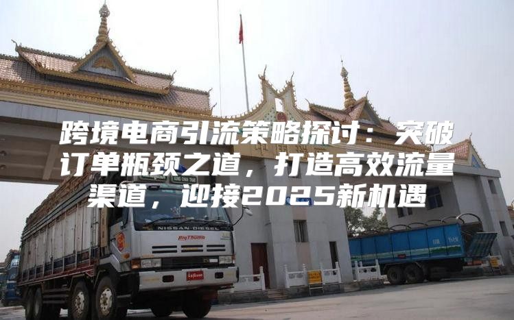 跨境电商引流策略探讨：突破订单瓶颈之道，打造高效流量渠道，迎接2025新机遇