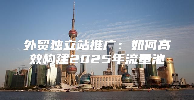 外贸独立站推广：如何高效构建2025年流量池