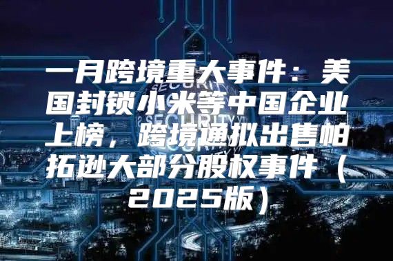 一月跨境重大事件：美国封锁小米等中国企业上榜，跨境通拟出售帕拓逊大部分股权事件2025版