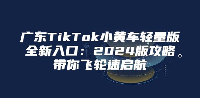 广东TikTok小黄车轻量版全新入口：2025版攻略带你飞轮速启航