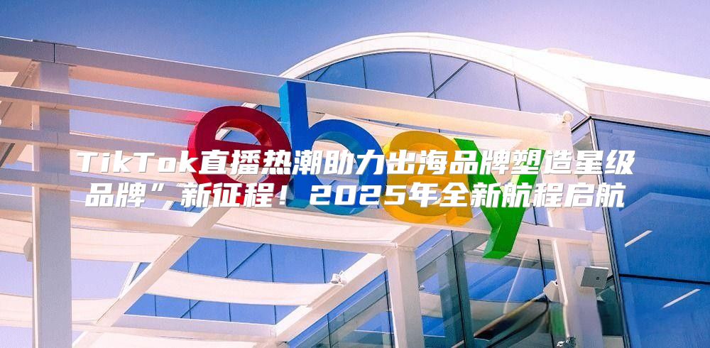 TikTok直播热潮助力出海品牌塑造星级品牌”新征程！2025年全新航程启航