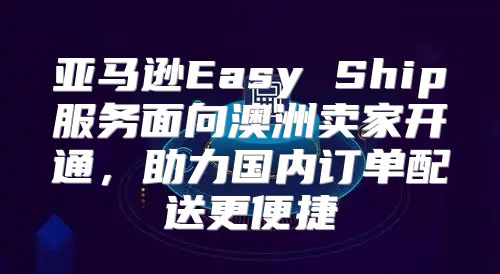 亚马逊Easy Ship服务面向澳洲卖家开通，助力国内订单配送更便捷