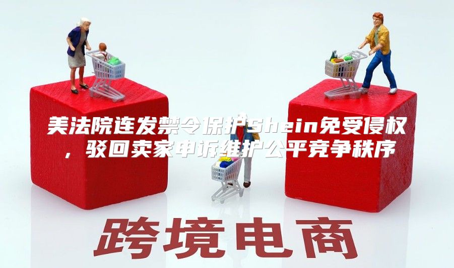 美法院连发禁令保护Shein免受侵权，驳回卖家申诉维护公平竞争秩序